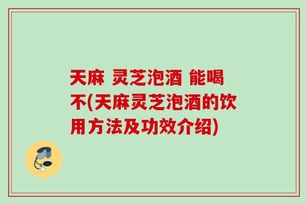 天麻 灵芝泡酒 能喝不(天麻灵芝泡酒的饮用方法及功效介绍)