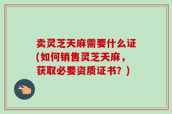 卖灵芝天麻需要什么证(如何销售灵芝天麻，获取必要资质证书？)