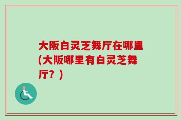 大阪白灵芝舞厅在哪里(大阪哪里有白灵芝舞厅？)