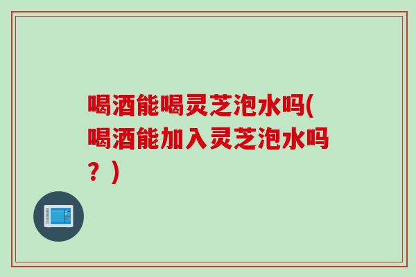 喝酒能喝灵芝泡水吗(喝酒能加入灵芝泡水吗？)