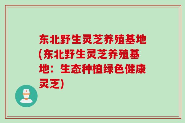 东北野生灵芝养殖基地(东北野生灵芝养殖基地：生态种植绿色健康灵芝)