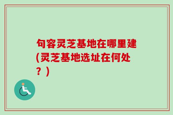 句容灵芝基地在哪里建(灵芝基地选址在何处？)