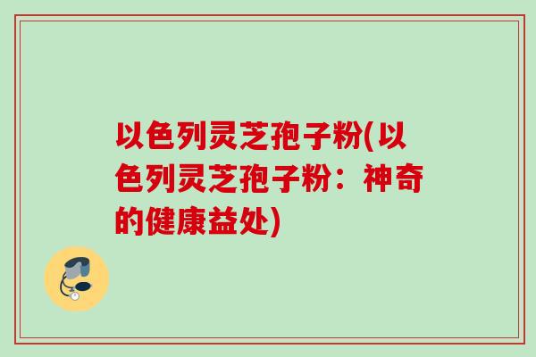 以色列灵芝孢子粉(以色列灵芝孢子粉：神奇的健康益处)