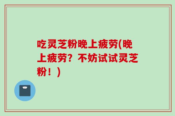 吃灵芝粉晚上疲劳(晚上疲劳？不妨试试灵芝粉！)