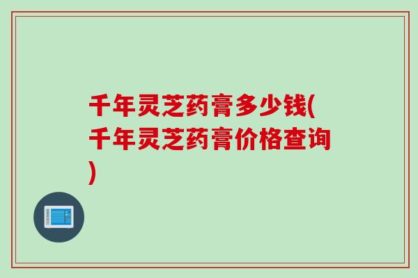 千年灵芝药膏多少钱(千年灵芝药膏价格查询)