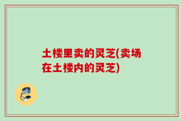土楼里卖的灵芝(卖场在土楼内的灵芝)