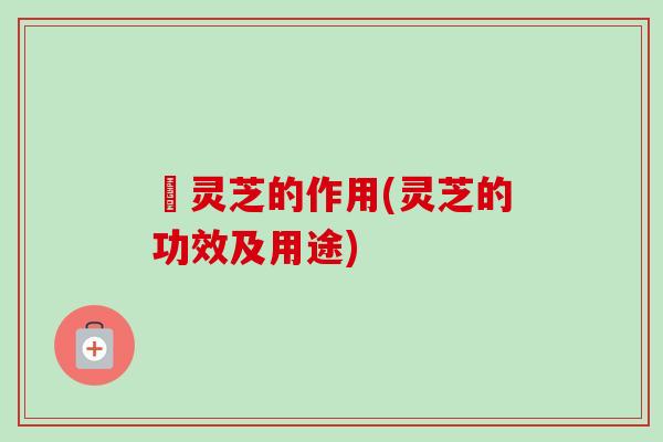 侼灵芝的作用(灵芝的功效及用途)