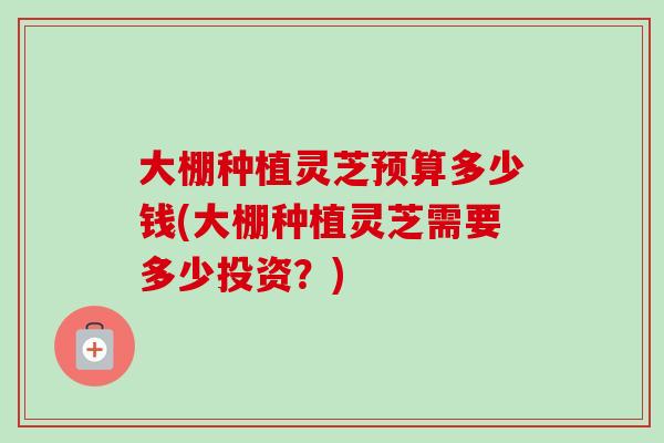 大棚种植灵芝预算多少钱(大棚种植灵芝需要多少投资？)