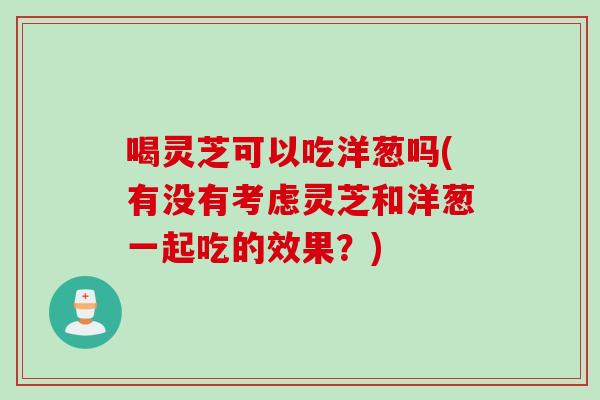 喝灵芝可以吃洋葱吗(有没有考虑灵芝和洋葱一起吃的效果？)