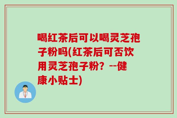 喝红茶后可以喝灵芝孢子粉吗(红茶后可否饮用灵芝孢子粉？--健康小贴士)