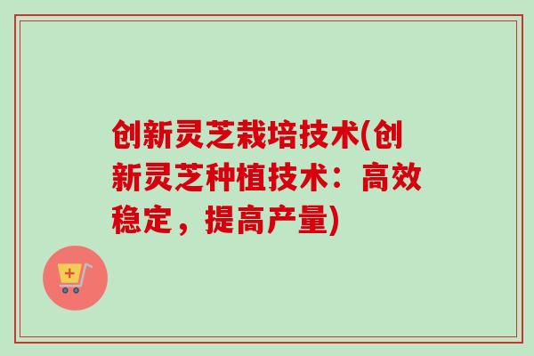 创新灵芝栽培技术(创新灵芝种植技术：高效稳定，提高产量)