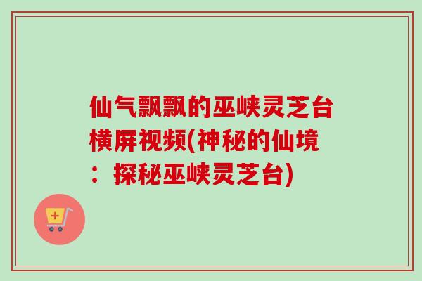 仙气飘飘的巫峡灵芝台横屏视频(神秘的仙境：探秘巫峡灵芝台)