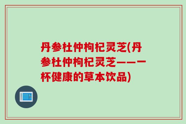 丹参杜仲枸杞灵芝(丹参杜仲枸杞灵芝——一杯健康的草本饮品)