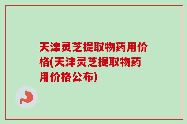 天津灵芝提取物药用价格(天津灵芝提取物药用价格公布)