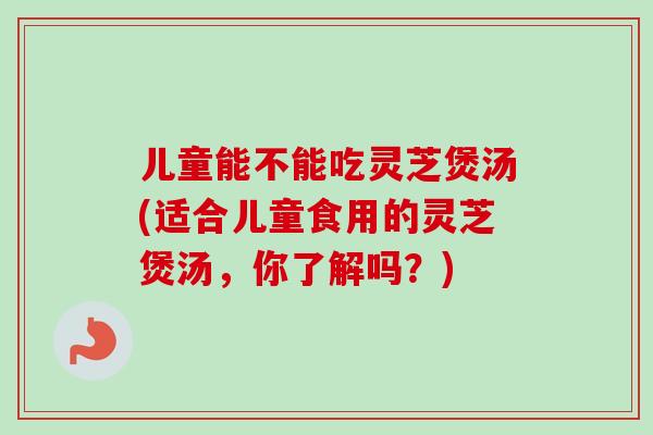 儿童能不能吃灵芝煲汤(适合儿童食用的灵芝煲汤，你了解吗？)