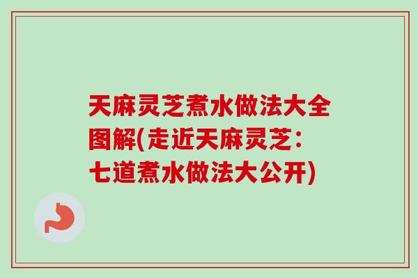 天麻灵芝煮水做法大全图解(走近天麻灵芝：七道煮水做法大公开)