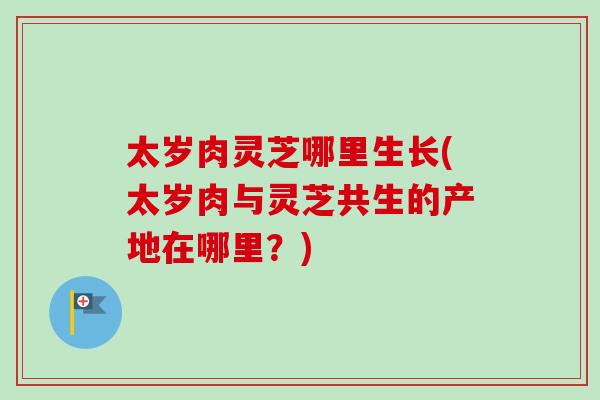 太岁肉灵芝哪里生长(太岁肉与灵芝共生的产地在哪里？)