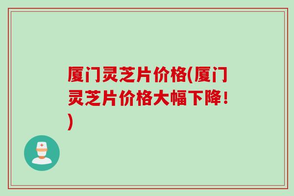 厦门灵芝片价格(厦门灵芝片价格大幅下降！)