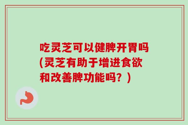 吃灵芝可以健脾开胃吗(灵芝有助于增进食欲和改善脾功能吗？)