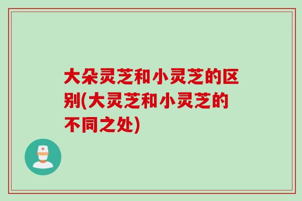 大朵灵芝和小灵芝的区别(大灵芝和小灵芝的不同之处)