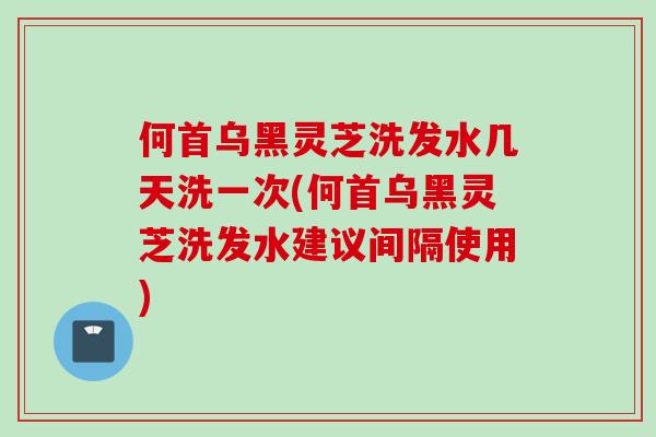 何首乌黑灵芝洗发水几天洗一次(何首乌黑灵芝洗发水建议间隔使用)