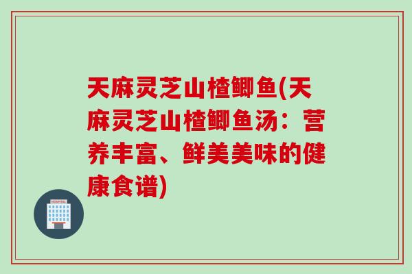 天麻灵芝山楂鲫鱼(天麻灵芝山楂鲫鱼汤：营养丰富、鲜美美味的健康食谱)