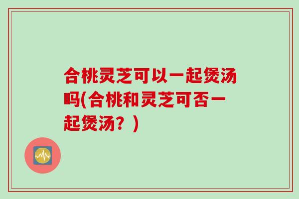 合桃灵芝可以一起煲汤吗(合桃和灵芝可否一起煲汤？)