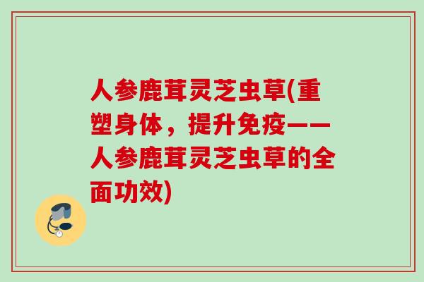 人参鹿茸灵芝虫草(重塑身体，提升免疫——人参鹿茸灵芝虫草的全面功效)