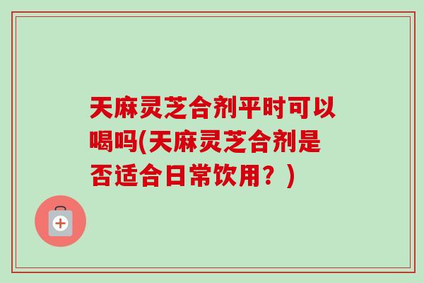 天麻灵芝合剂平时可以喝吗(天麻灵芝合剂是否适合日常饮用？)