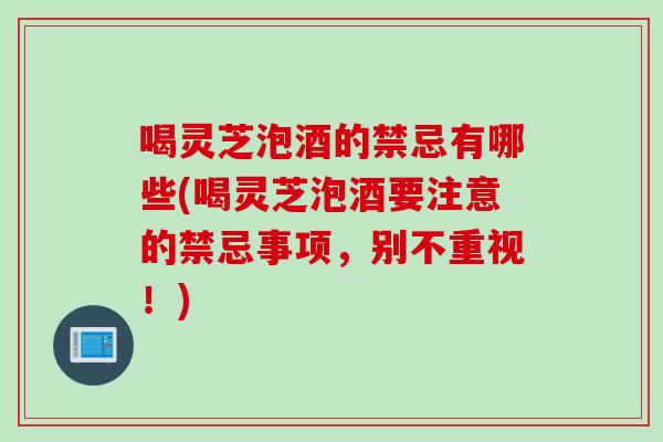 喝灵芝泡酒的禁忌有哪些(喝灵芝泡酒要注意的禁忌事项，别不重视！)