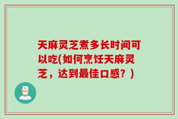 天麻灵芝煮多长时间可以吃(如何烹饪天麻灵芝，达到最佳口感？)