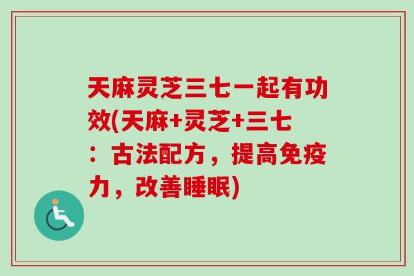 天麻灵芝三七一起有功效(天麻+灵芝+三七：古法配方，提高免疫力，改善睡眠)