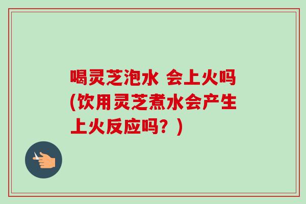 喝灵芝泡水 会上火吗(饮用灵芝煮水会产生上火反应吗？)