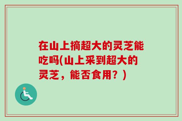 在山上摘超大的灵芝能吃吗(山上采到超大的灵芝，能否食用？)