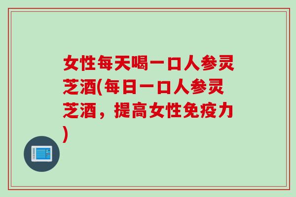女性每天喝一口人参灵芝酒(每日一口人参灵芝酒，提高女性免疫力)