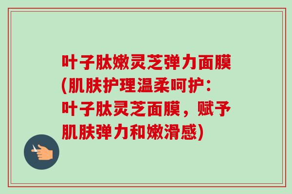 叶子肽嫩灵芝弹力面膜(肌肤护理温柔呵护：叶子肽灵芝面膜，赋予肌肤弹力和嫩滑感)
