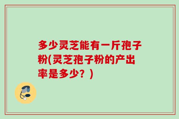 多少灵芝能有一斤孢子粉(灵芝孢子粉的产出率是多少？)