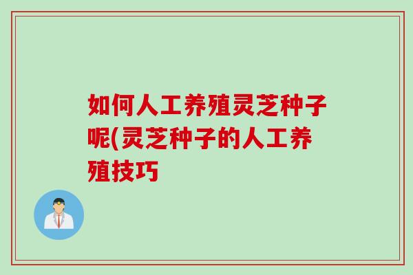 如何人工养殖灵芝种子呢(灵芝种子的人工养殖技巧