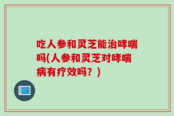 吃人参和灵芝能治哮喘吗(人参和灵芝对哮喘病有疗效吗？)