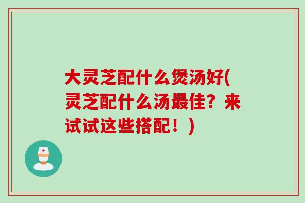 大灵芝配什么煲汤好(灵芝配什么汤最佳？来试试这些搭配！)
