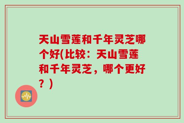 天山雪莲和千年灵芝哪个好(比较：天山雪莲和千年灵芝，哪个更好？)