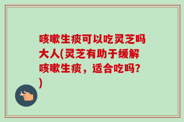 咳嗽生痰可以吃灵芝吗大人(灵芝有助于缓解咳嗽生痰，适合吃吗？)