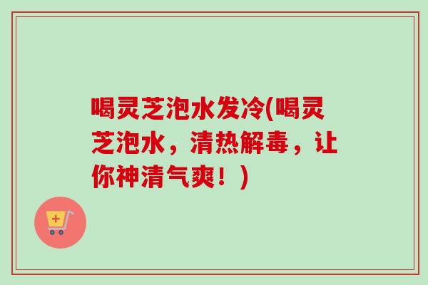 喝灵芝泡水发冷(喝灵芝泡水，清热解毒，让你神清气爽！)