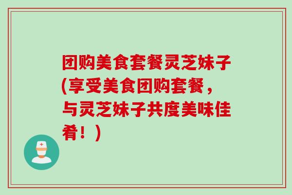 团购美食套餐灵芝妹子(享受美食团购套餐,与灵芝妹子共度美味佳肴!)