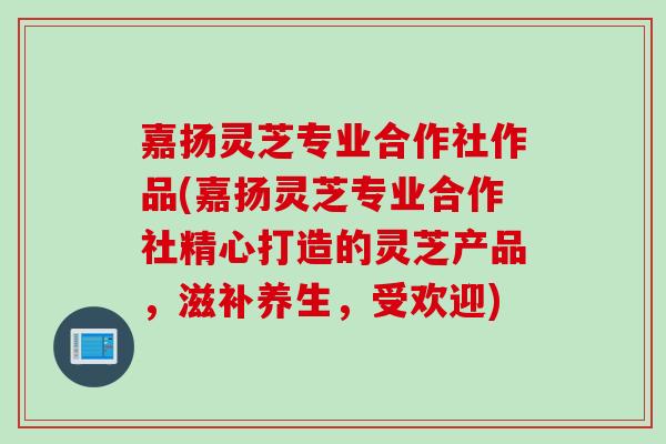 嘉扬灵芝专业合作社作品(嘉扬灵芝专业合作社精心打造的灵芝产品，滋补养生，受欢迎)