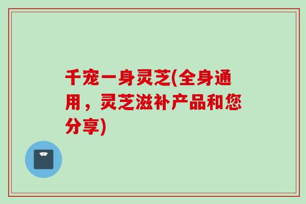 千宠一身灵芝(全身通用，灵芝滋补产品和您分享)
