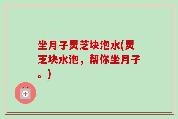 坐月子灵芝块泡水(灵芝块水泡，帮你坐月子。)