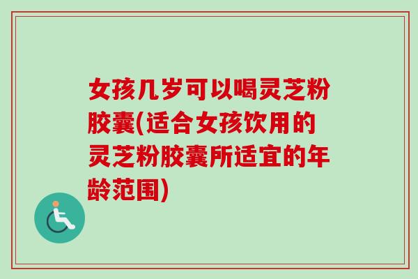 女孩几岁可以喝灵芝粉胶囊(适合女孩饮用的灵芝粉胶囊所适宜的年龄范围)