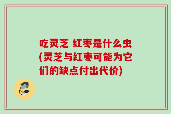吃灵芝 红枣是什么虫(灵芝与红枣可能为它们的缺点付出代价)