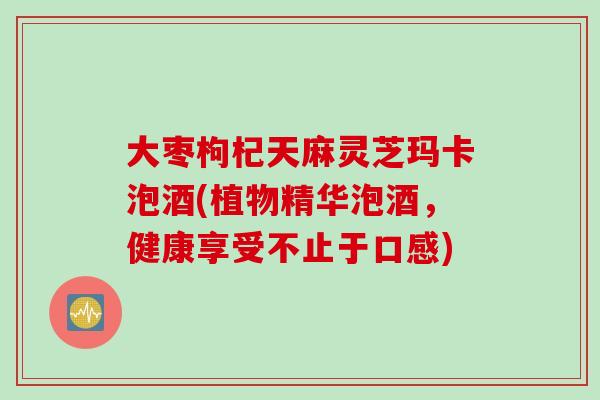 大枣枸杞天麻灵芝玛卡泡酒(植物精华泡酒，健康享受不止于口感)